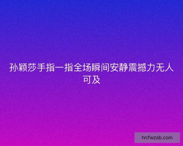 孙颖莎手指一指全场瞬间安静震撼力无人可及