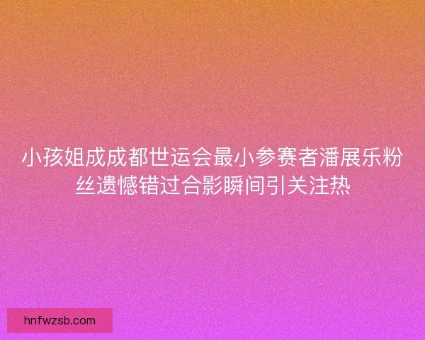 小孩姐成成都世运会最小参赛者潘展乐粉丝遗憾错过合影瞬间引关注热