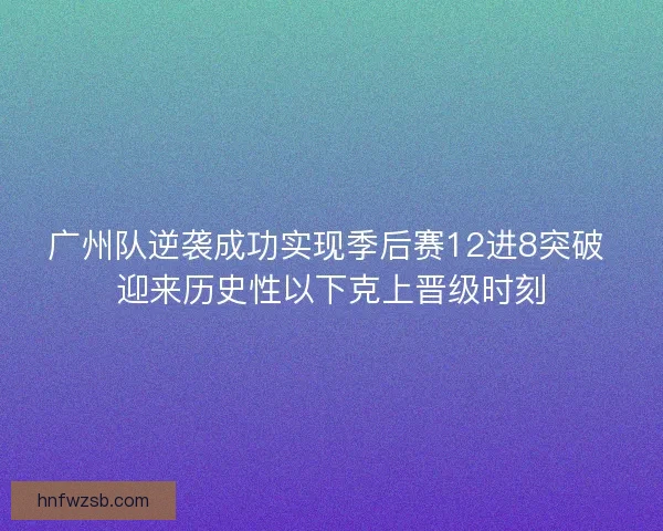 广州队逆袭成功实现季后赛12进8突破 迎来历史性以下克上晋级时刻