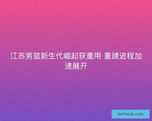 江苏男篮新生代崛起获重用 重建进程加速展开