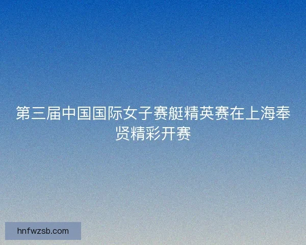 第三届中国国际女子赛艇精英赛在上海奉贤精彩开赛